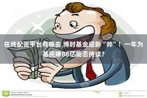 在线配资平台有哪些 博时基金迎新“帅”！一年为基民赚88亿能否持续？