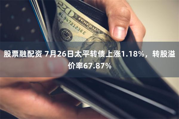 股票融配资 7月26日太平转债上涨1.18%，转股溢价率67.87%