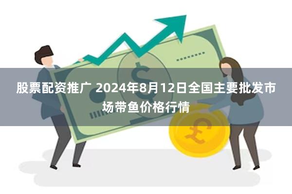 股票配资推广 2024年8月12日全国主要批发市场带鱼价格行情