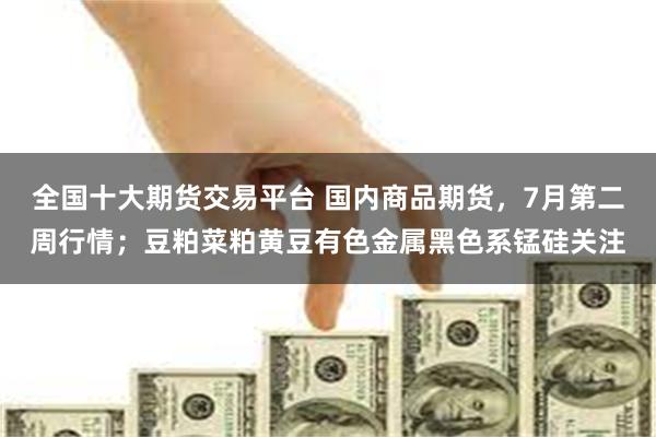 全国十大期货交易平台 国内商品期货，7月第二周行情；豆粕菜粕黄豆有色金属黑色系锰硅关注