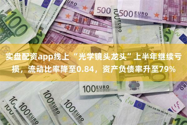 实盘配资app线上 “光学镜头龙头”上半年继续亏损，流动比率降至0.84，资产负债率升至79%