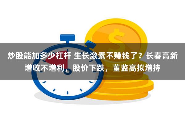 炒股能加多少杠杆 生长激素不赚钱了？长春高新增收不增利，股价下跌，董监高拟增持