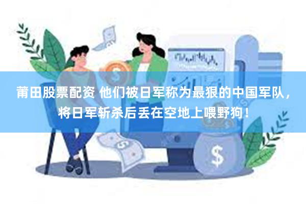 莆田股票配资 他们被日军称为最狠的中国军队，将日军斩杀后丢在空地上喂野狗！