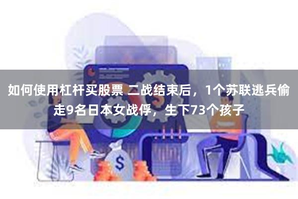 如何使用杠杆买股票 二战结束后，1个苏联逃兵偷走9名日本女战俘，生下73个孩子