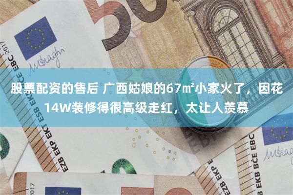 股票配资的售后 广西姑娘的67㎡小家火了，因花14W装修得很高级走红，太让人羡慕