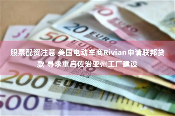 股票配资注意 美国电动车商Rivian申请联邦贷款 寻求重启佐治亚州工厂建设