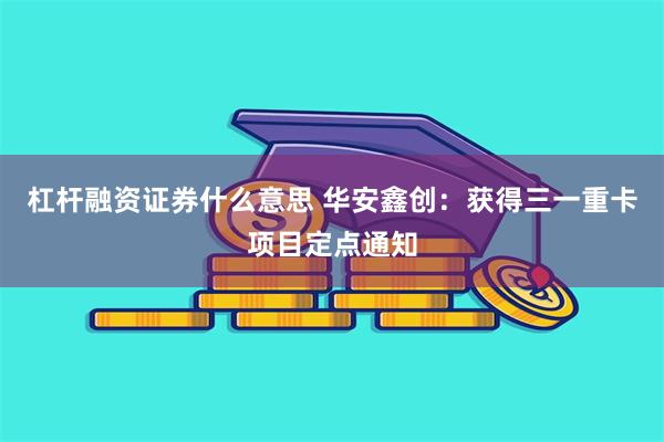 杠杆融资证券什么意思 华安鑫创：获得三一重卡项目定点通知