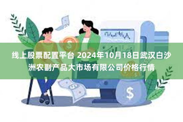 线上股票配置平台 2024年10月18日武汉白沙洲农副产品大市场有限公司价格行情