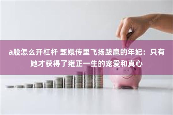 a股怎么开杠杆 甄嬛传里飞扬跋扈的年妃：只有她才获得了雍正一生的宠爱和真心