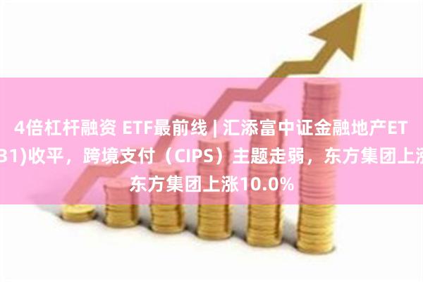 4倍杠杆融资 ETF最前线 | 汇添富中证金融地产ETF(159931)收平，跨境支付（CIPS）主题走弱，东方集团上涨10.0%