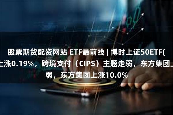 股票期货配资网站 ETF最前线 | 博时上证50ETF(510710)上涨0.19%，跨境支付（CIPS）主题走弱，东方集团上涨10.0%