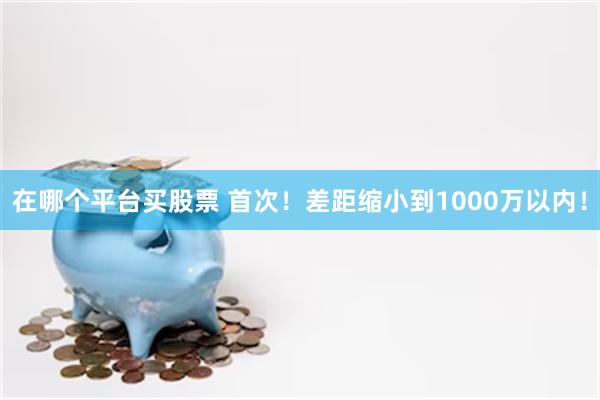 在哪个平台买股票 首次！差距缩小到1000万以内！