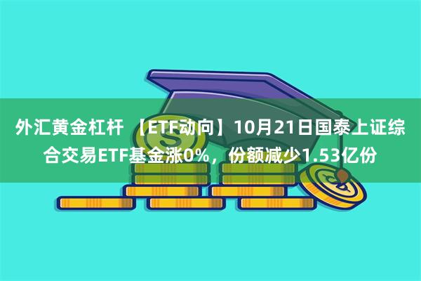 外汇黄金杠杆 【ETF动向】10月21日国泰上证综合交易ETF基金涨0%，份额减少1.53亿份