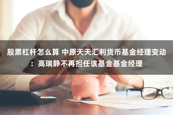 股票杠杆怎么算 中原天天汇利货币基金经理变动：高瑞静不再担任该基金基金经理