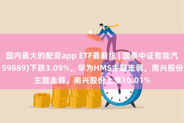 国内最大的配资app ETF最前线 | 国泰中证智能汽车主题ETF(159889)下跌3.09%，华为HMS主题走弱，南兴股份上涨10.01%