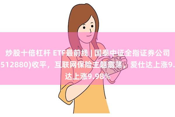 炒股十倍杠杆 ETF最前线 | 国泰中证全指证券公司ETF(512880)收平，互联网保险主题震荡，爱仕达上涨9.98%