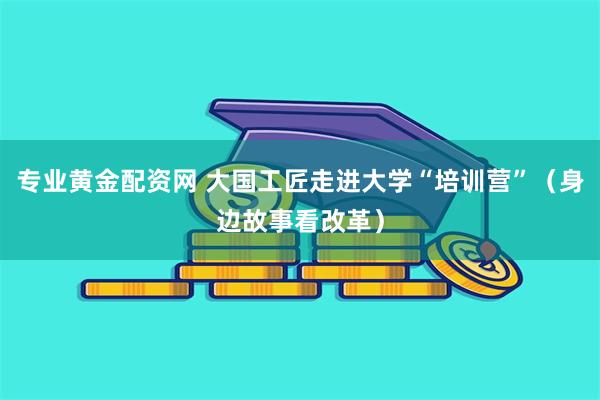 专业黄金配资网 大国工匠走进大学“培训营”（身边故事看改革）