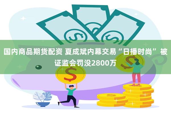 国内商品期货配资 夏成斌内幕交易“日播时尚” 被证监会罚没2800万