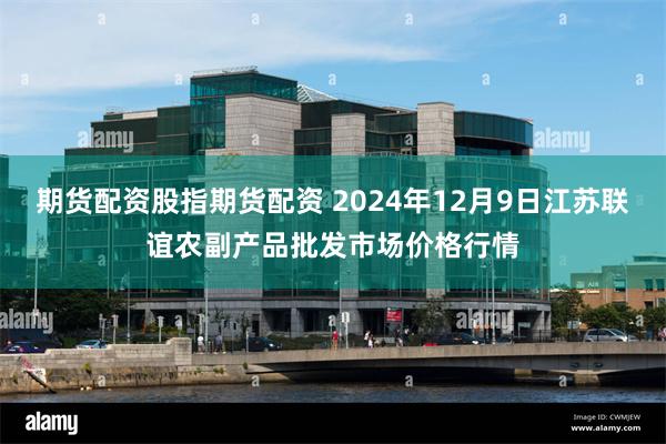 期货配资股指期货配资 2024年12月9日江苏联谊农副产品批发市场价格行情