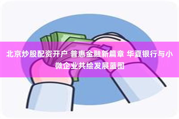 北京炒股配资开户 普惠金融新篇章 华夏银行与小微企业共绘发展蓝图