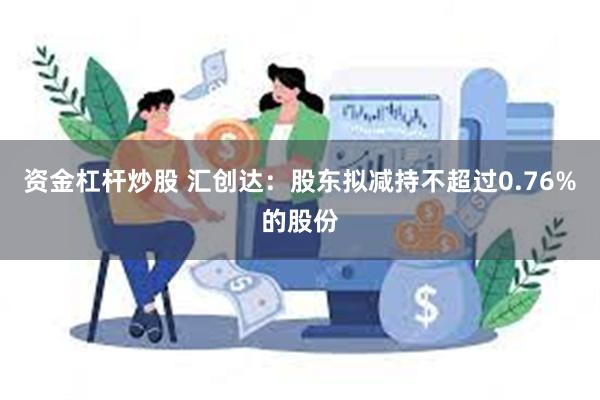 资金杠杆炒股 汇创达：股东拟减持不超过0.76%的股份