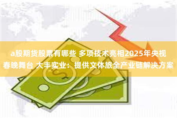 a股期货股票有哪些 多项技术亮相2025年央视春晚舞台 大丰实业：提供文体旅全产业链解决方案