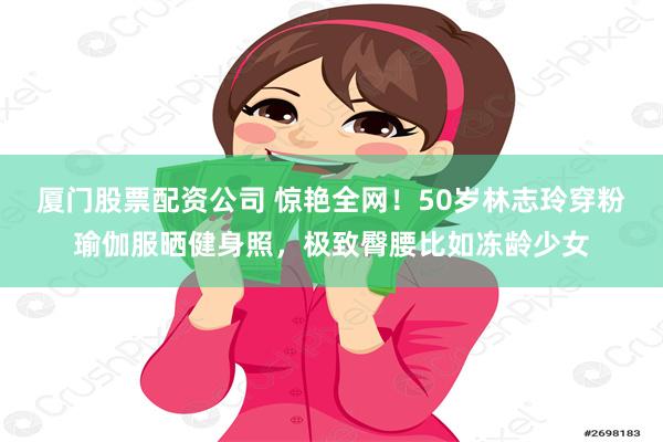 厦门股票配资公司 惊艳全网！50岁林志玲穿粉瑜伽服晒健身照，极致臀腰比如冻龄少女