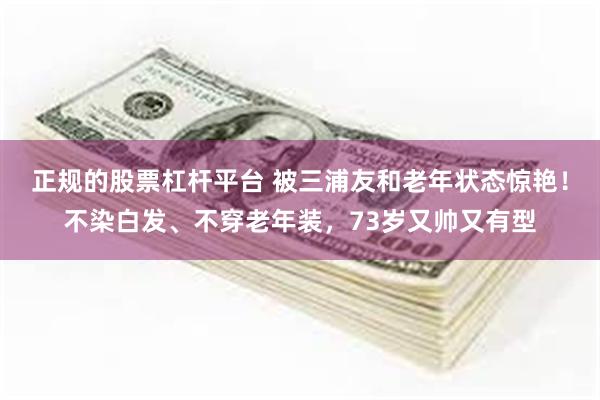 正规的股票杠杆平台 被三浦友和老年状态惊艳！不染白发、不穿老年装，73岁又帅又有型